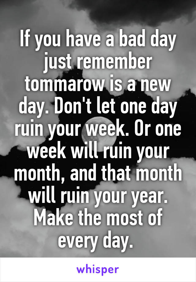 If you have a bad day just remember tommarow is a new day. Don't let one day ruin your week. Or one week will ruin your month, and that month will ruin your year. Make the most of every day. 