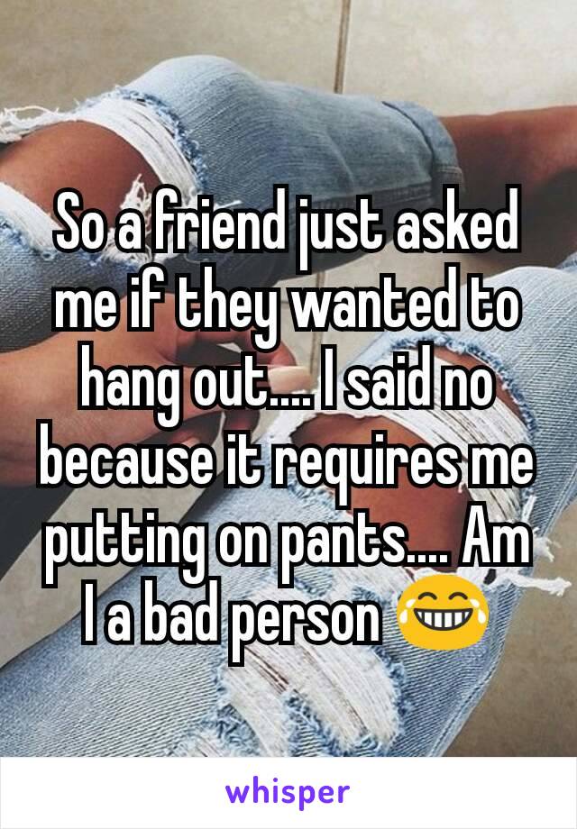 So a friend just asked me if they wanted to hang out.... I said no because it requires me putting on pants.... Am I a bad person 😂