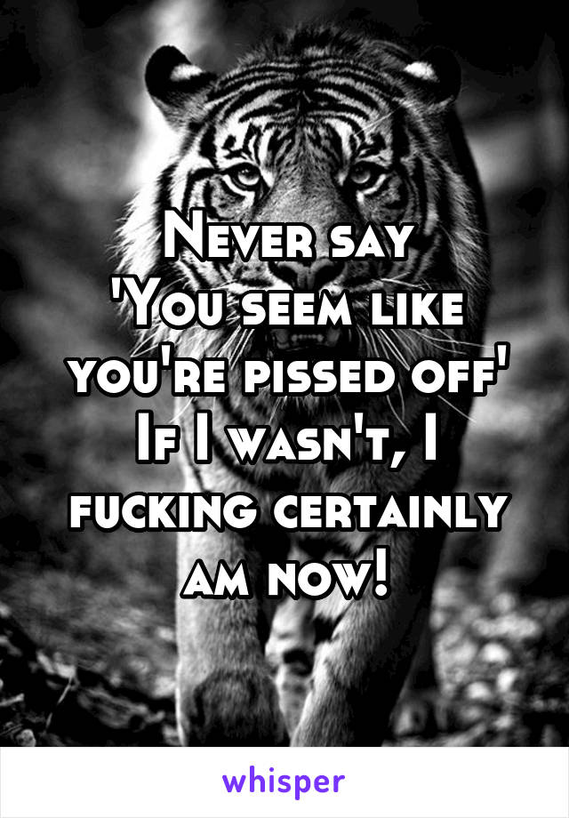 Never say
'You seem like you're pissed off'
If I wasn't, I fucking certainly am now!