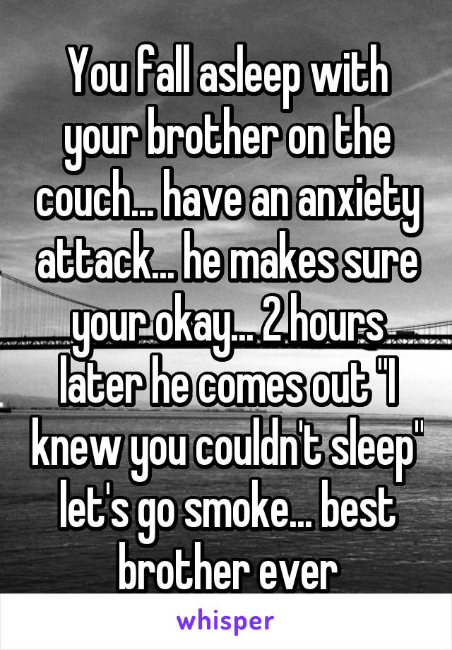 You fall asleep with your brother on the couch... have an anxiety attack... he makes sure your okay... 2 hours later he comes out "I knew you couldn't sleep" let's go smoke... best brother ever