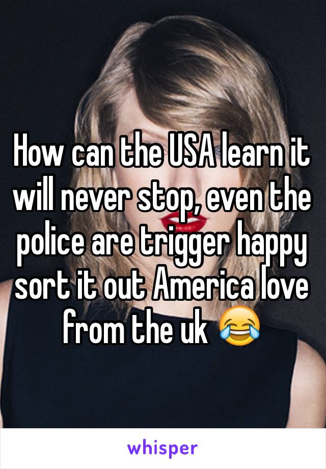 How can the USA learn it will never stop, even the police are trigger happy sort it out America love from the uk 😂