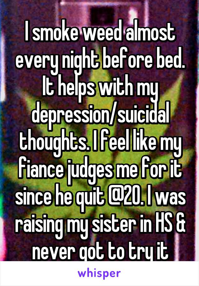 I smoke weed almost every night before bed. It helps with my depression/suicidal thoughts. I feel like my fiance judges me for it since he quit @20. I was raising my sister in HS & never got to try it