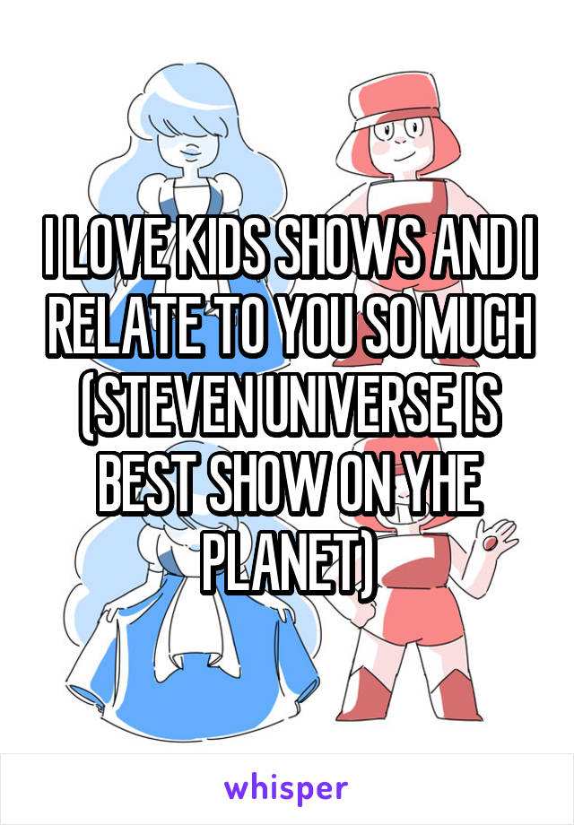 I LOVE KIDS SHOWS AND I RELATE TO YOU SO MUCH
(STEVEN UNIVERSE IS BEST SHOW ON YHE PLANET)