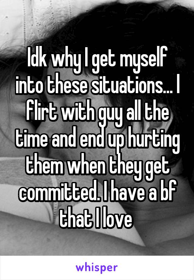 Idk why I get myself into these situations... I flirt with guy all the time and end up hurting them when they get committed. I have a bf that I love 