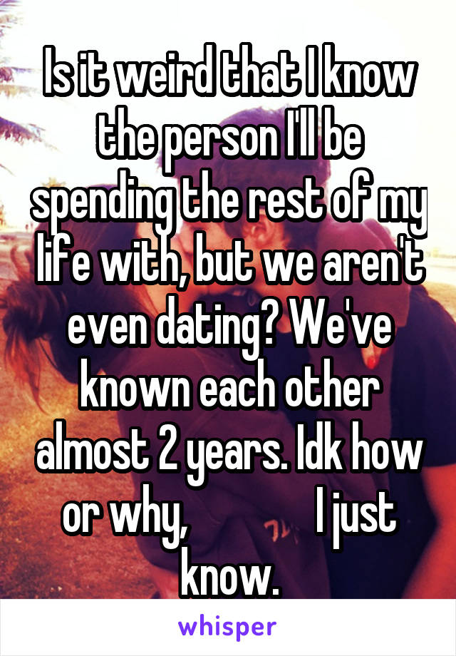 Is it weird that I know the person I'll be spending the rest of my life with, but we aren't even dating? We've known each other almost 2 years. Idk how or why,               I just know.