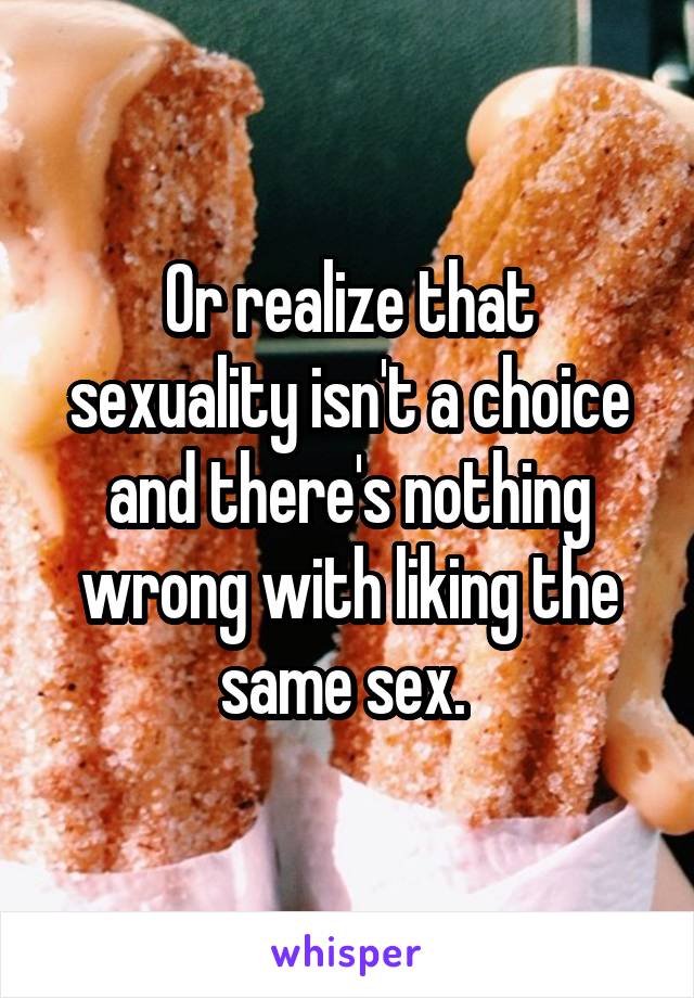 Or realize that sexuality isn't a choice and there's nothing wrong with liking the same sex. 