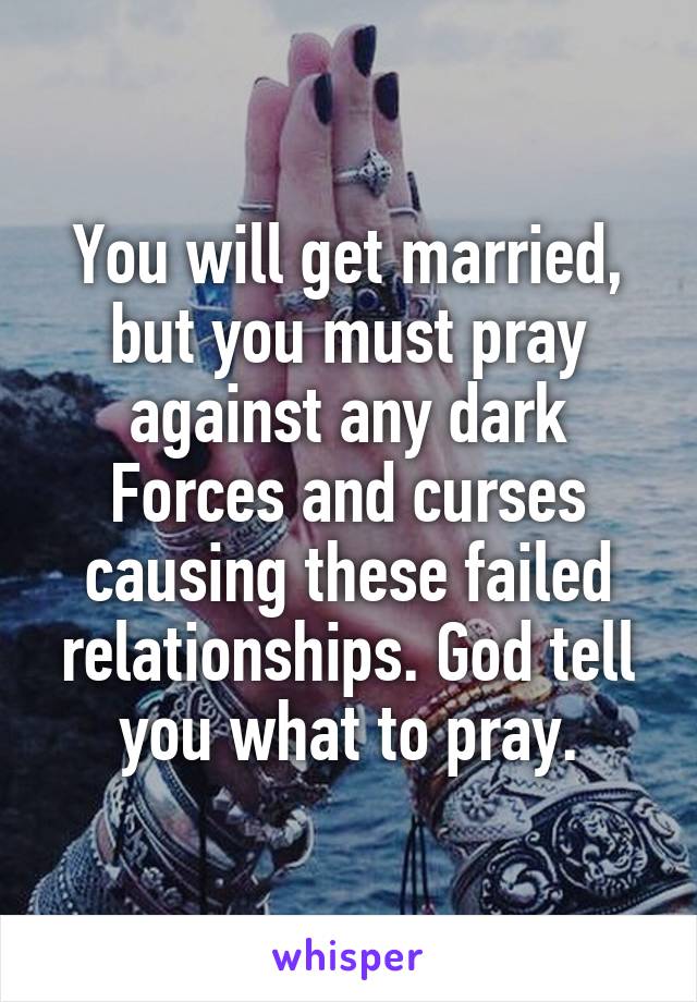 You will get married, but you must pray against any dark Forces and curses causing these failed relationships. God tell you what to pray.