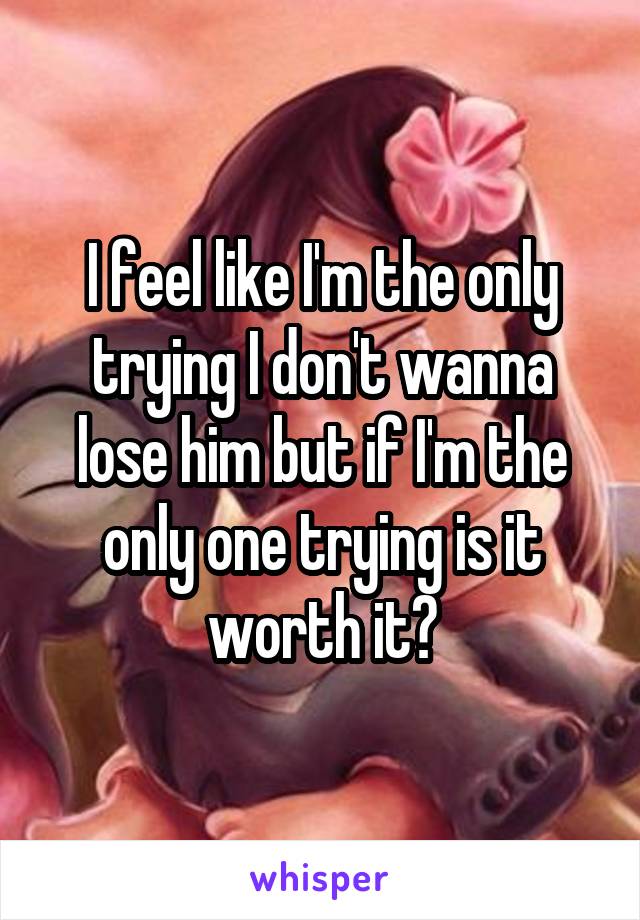 I feel like I'm the only trying I don't wanna lose him but if I'm the only one trying is it worth it?