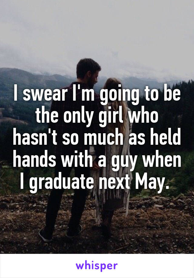 I swear I'm going to be the only girl who hasn't so much as held hands with a guy when I graduate next May. 