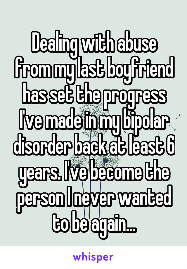 Dealing with abuse from my last boyfriend has set the progress I've made in my bipolar disorder back at least 6 years. I've become the person I never wanted to be again...