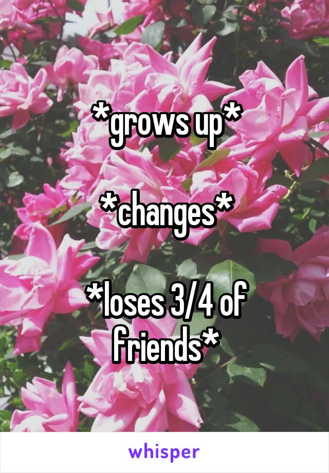 *grows up*

*changes*
 
*loses 3/4 of friends*