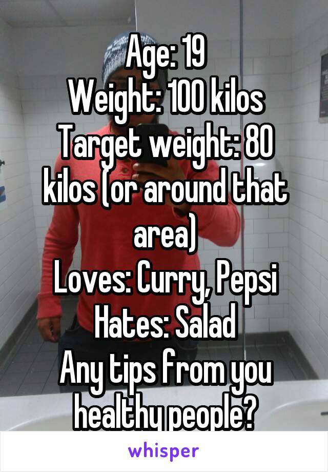 Age: 19
Weight: 100 kilos
Target weight: 80 kilos (or around that area)
Loves: Curry, Pepsi
Hates: Salad
Any tips from you healthy people?