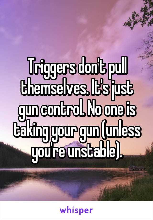 Triggers don't pull themselves. It's just gun control. No one is taking your gun (unless you're unstable).