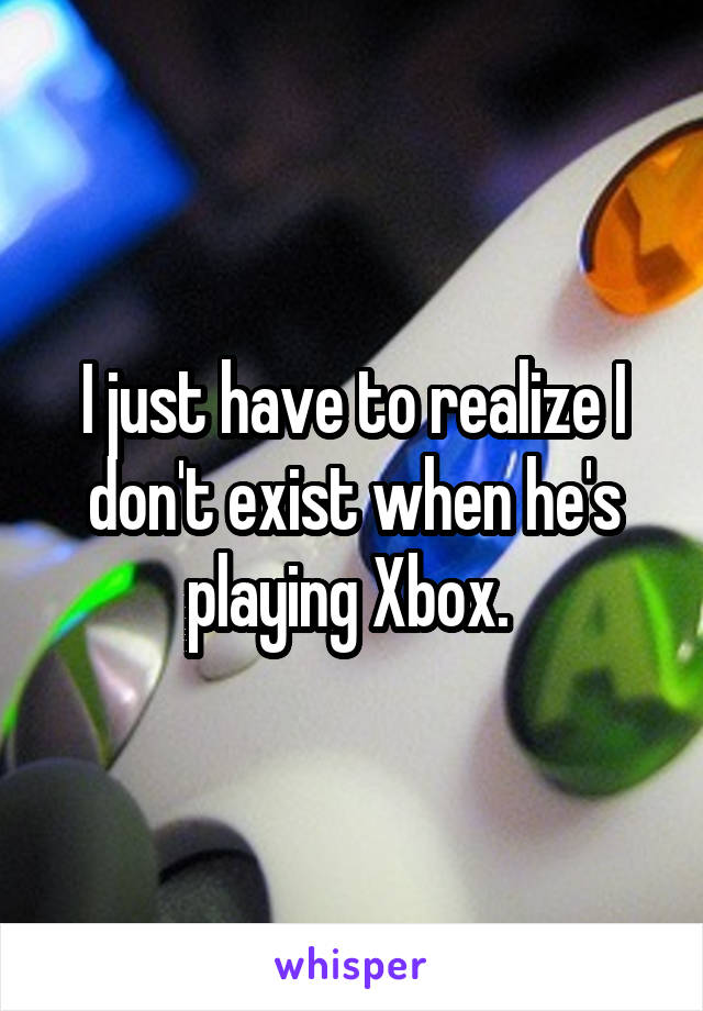 I just have to realize I don't exist when he's playing Xbox. 