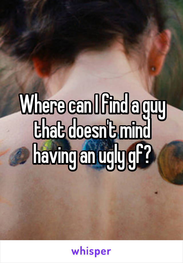 Where can I find a guy that doesn't mind having an ugly gf?