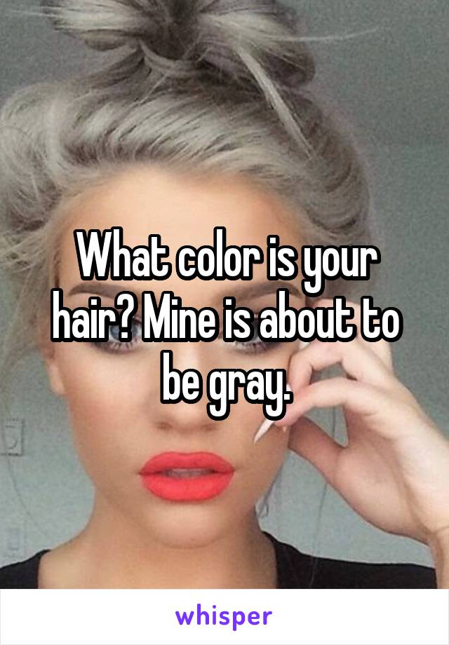 What color is your hair? Mine is about to be gray.