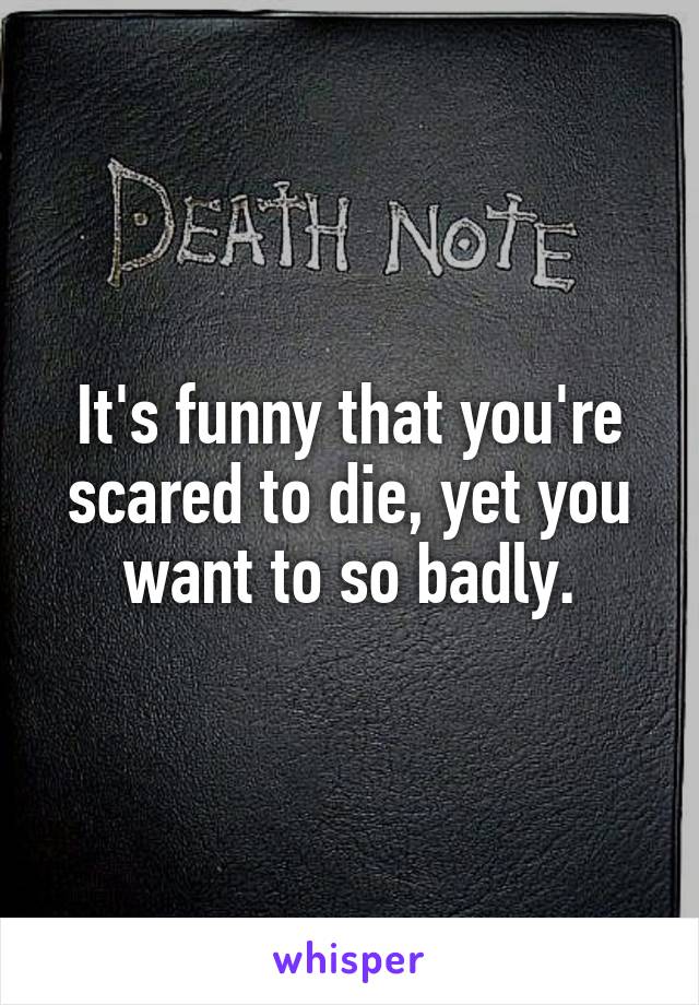 It's funny that you're scared to die, yet you want to so badly.