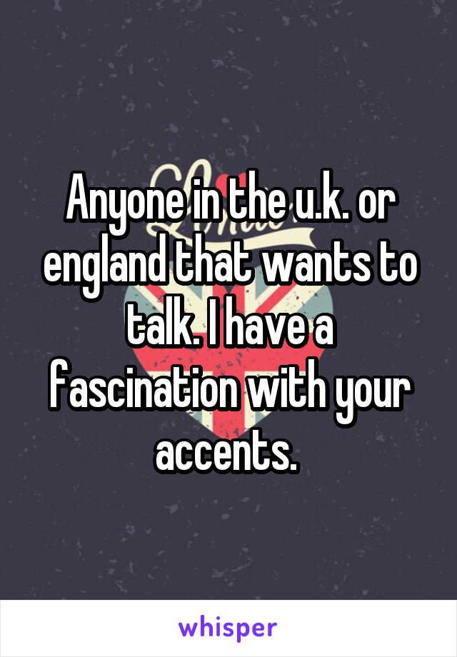 Anyone in the u.k. or england that wants to talk. I have a fascination with your accents. 