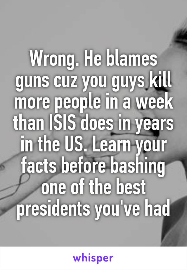 Wrong. He blames guns cuz you guys kill more people in a week than ISIS does in years in the US. Learn your facts before bashing one of the best presidents you've had