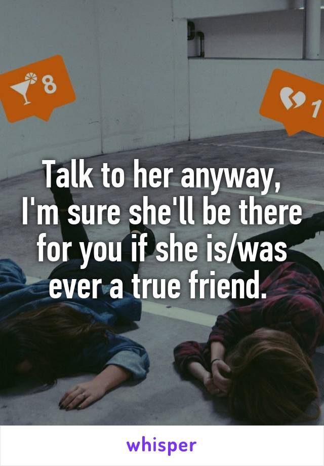 Talk to her anyway, I'm sure she'll be there for you if she is/was ever a true friend. 