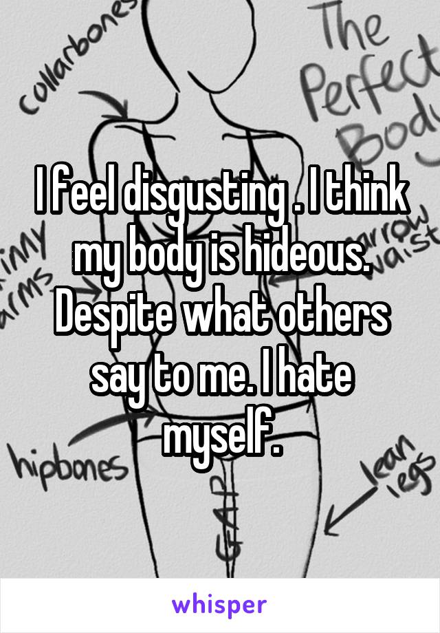 I feel disgusting . I think my body is hideous. Despite what others say to me. I hate myself.