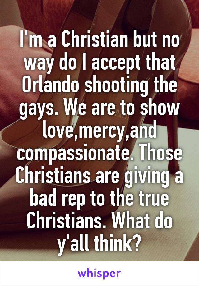 I'm a Christian but no way do I accept that Orlando shooting the gays. We are to show love,mercy,and compassionate. Those Christians are giving a bad rep to the true Christians. What do y'all think?