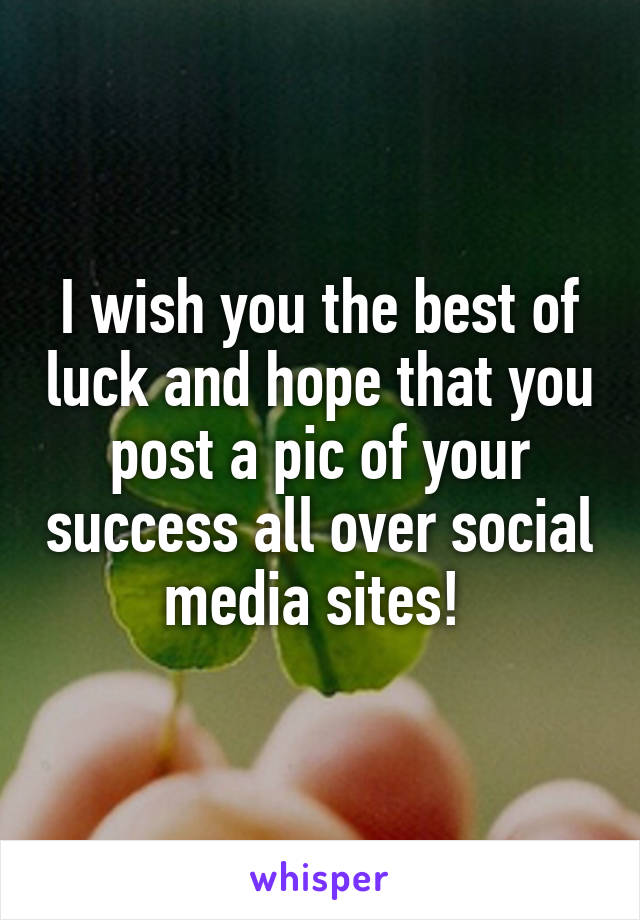 I wish you the best of luck and hope that you post a pic of your success all over social media sites! 