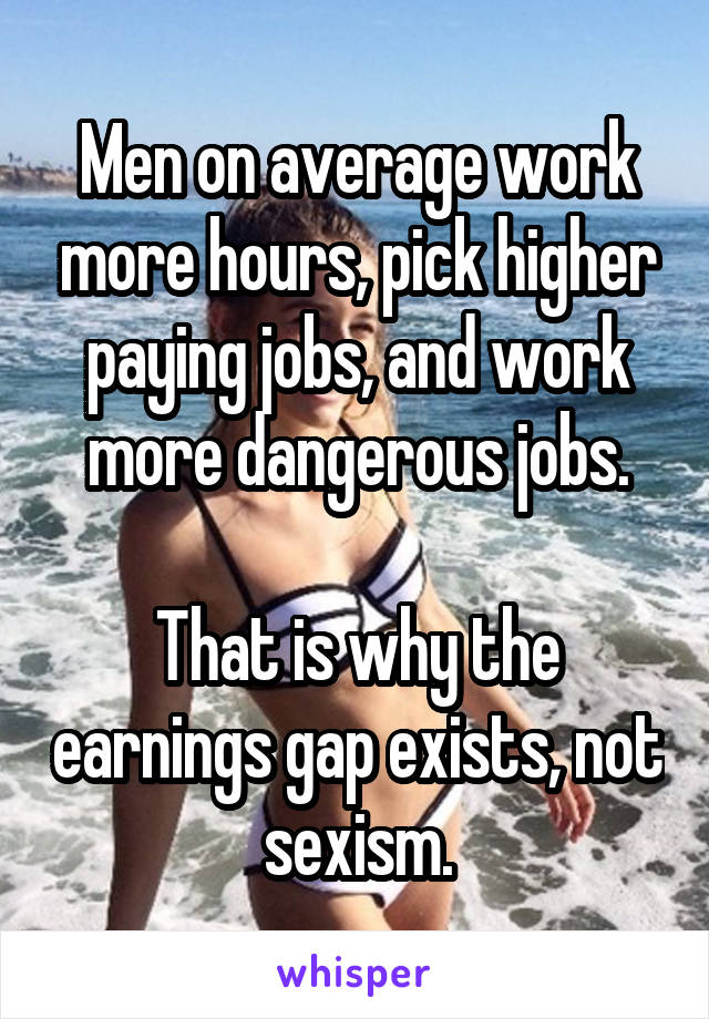 Men on average work more hours, pick higher paying jobs, and work more dangerous jobs.

That is why the earnings gap exists, not sexism.