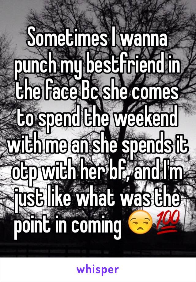 Sometimes I wanna punch my bestfriend in the face Bc she comes to spend the weekend with me an she spends it otp with her bf, and I'm just like what was the point in coming 😒💯