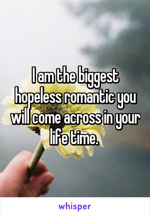 I am the biggest hopeless romantic you will come across in your life time. 