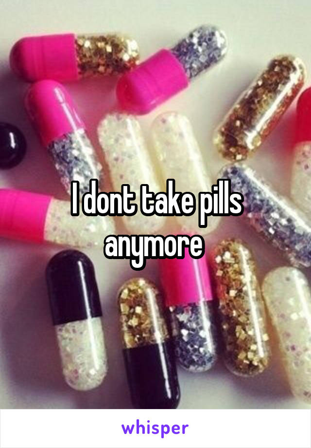 I dont take pills anymore 