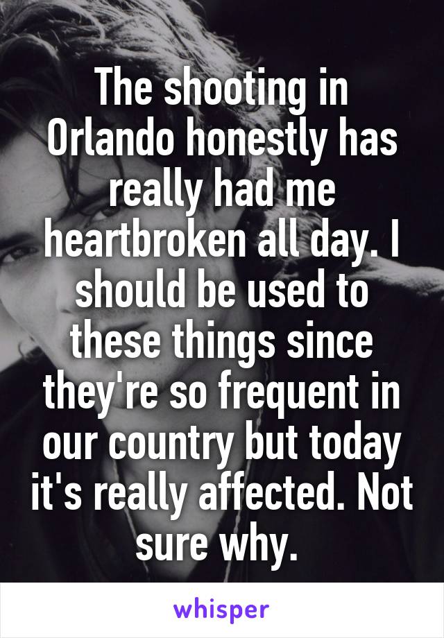 The shooting in Orlando honestly has really had me heartbroken all day. I should be used to these things since they're so frequent in our country but today it's really affected. Not sure why. 