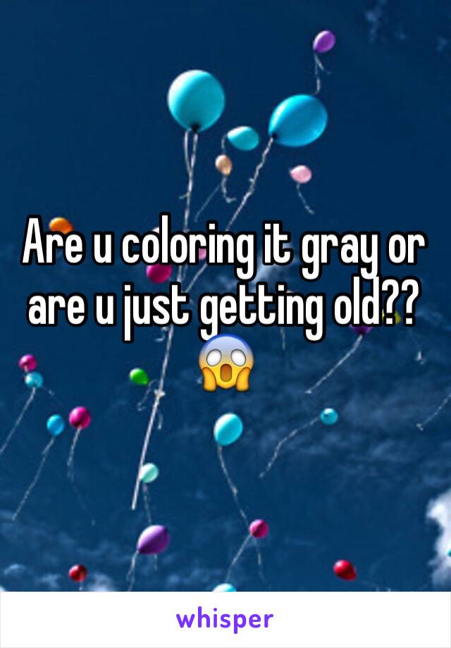 Are u coloring it gray or are u just getting old?? 😱