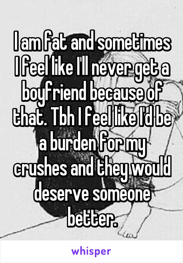 I am fat and sometimes I feel like I'll never get a boyfriend because of that. Tbh I feel like I'd be a burden for my crushes and they would deserve someone better.