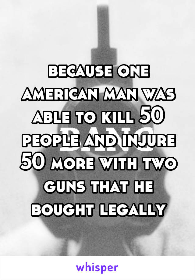 because one american man was able to kill 50 people and injure 50 more with two guns that he bought legally