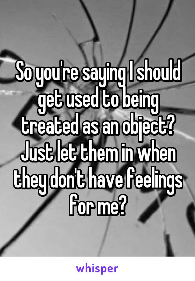 So you're saying I should get used to being treated as an object? Just let them in when they don't have feelings for me?