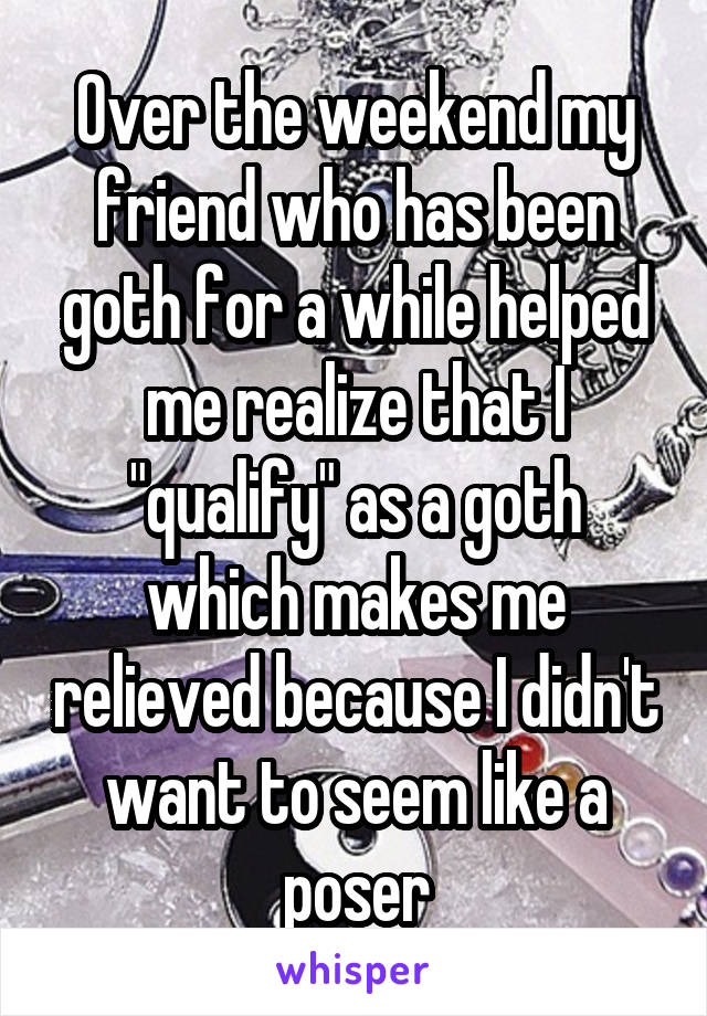 Over the weekend my friend who has been goth for a while helped me realize that I "qualify" as a goth which makes me relieved because I didn't want to seem like a poser