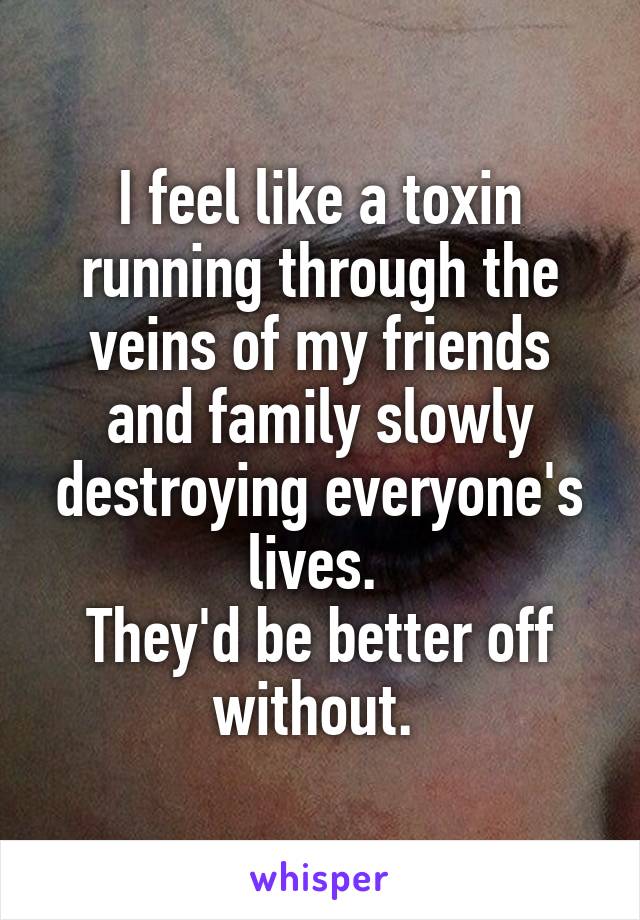 I feel like a toxin running through the veins of my friends and family slowly destroying everyone's lives. 
They'd be better off without. 