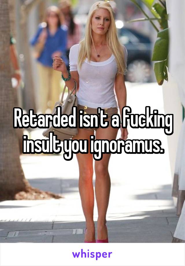 Retarded isn't a fucking insult you ignoramus.