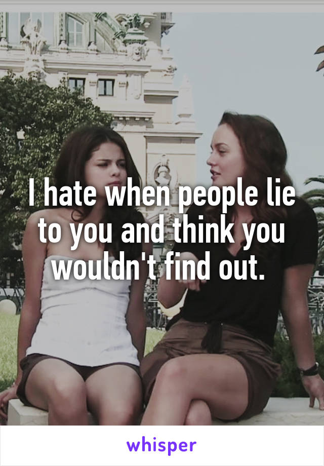 I hate when people lie to you and think you wouldn't find out. 