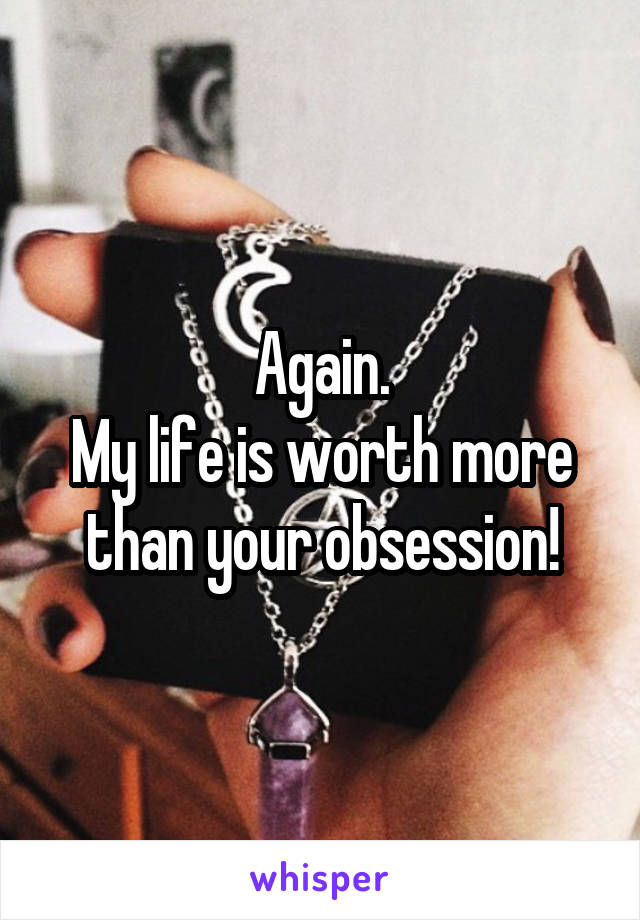 Again.
My life is worth more than your obsession!