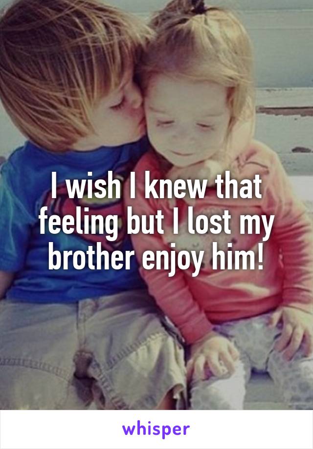 I wish I knew that feeling but I lost my brother enjoy him!