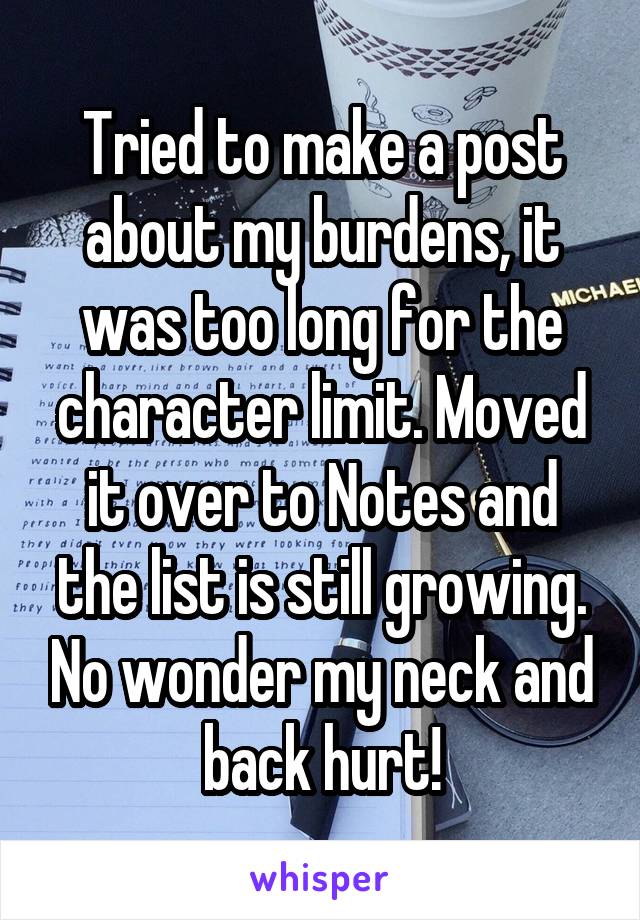 Tried to make a post about my burdens, it was too long for the character limit. Moved it over to Notes and the list is still growing. No wonder my neck and back hurt!