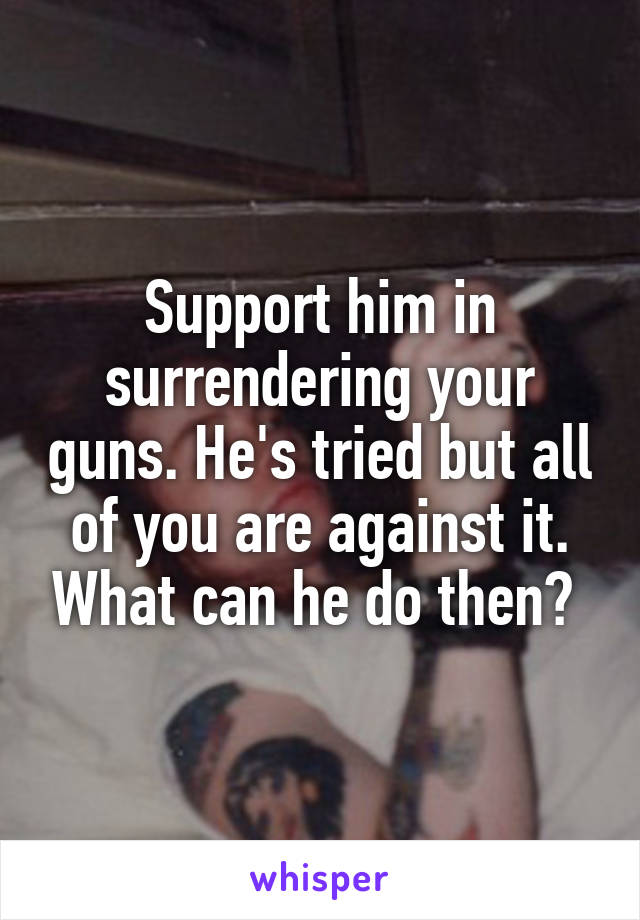 Support him in surrendering your guns. He's tried but all of you are against it. What can he do then? 