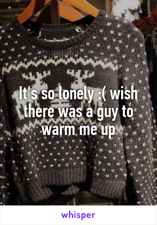 It's so lonely :( wish there was a guy to warm me up