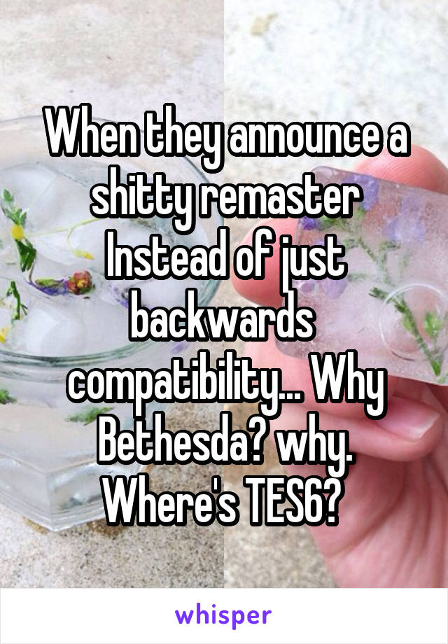 When they announce a shitty remaster Instead of just backwards  compatibility... Why Bethesda? why. Where's TES6? 