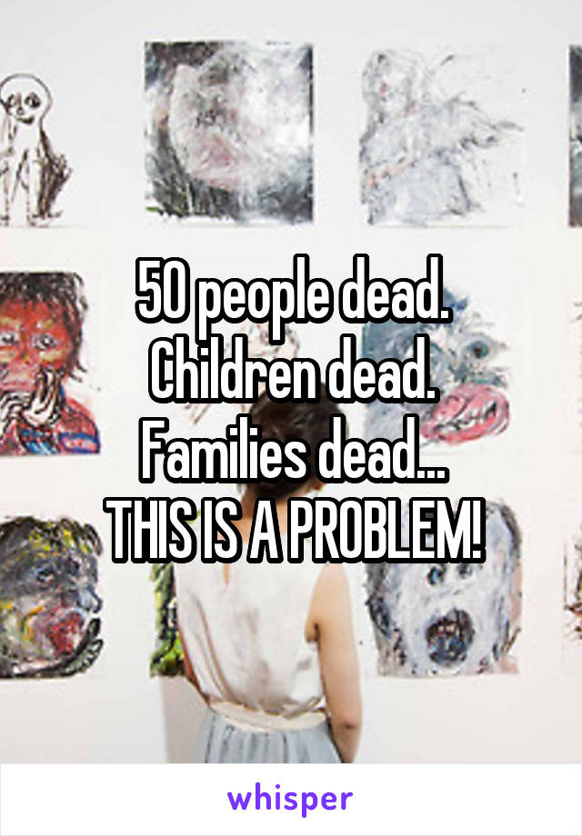 50 people dead.
Children dead.
Families dead...
THIS IS A PROBLEM!