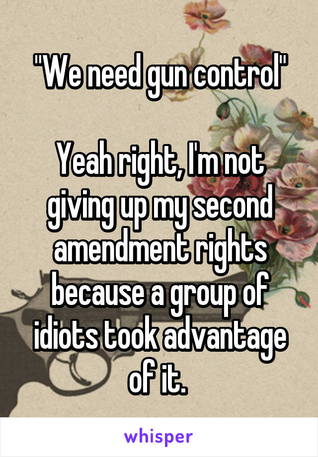 "We need gun control"

Yeah right, I'm not giving up my second amendment rights because a group of idiots took advantage of it. 