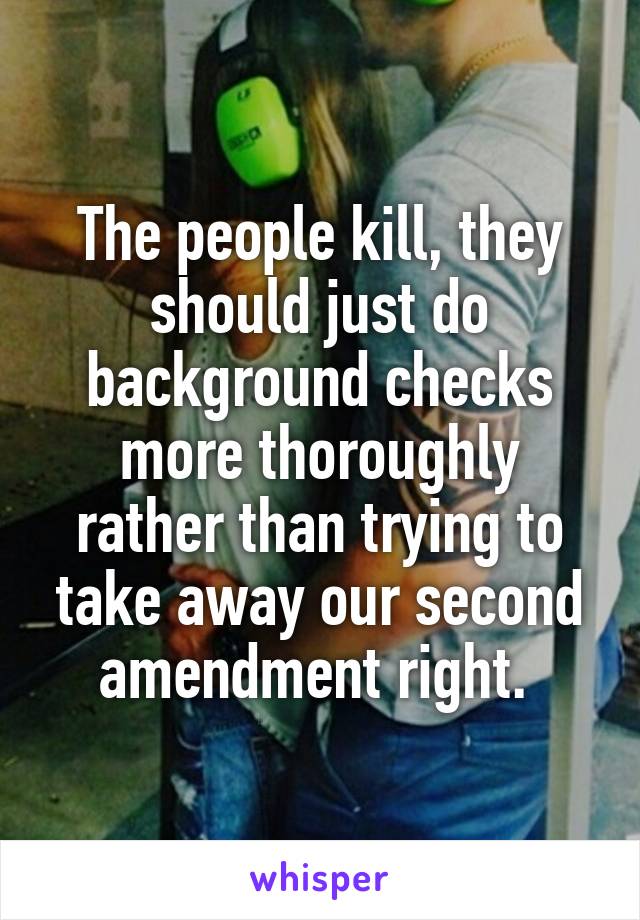 The people kill, they should just do background checks more thoroughly rather than trying to take away our second amendment right. 