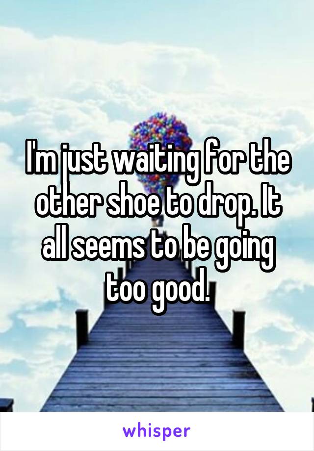 I'm just waiting for the other shoe to drop. It all seems to be going too good.